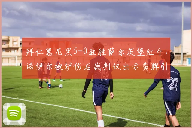 拜仁慕尼黑5-0狂胜萨尔茨堡红牛，诺伊尔被铲伤后裁判仅出示黄牌引发医疗安全讨论