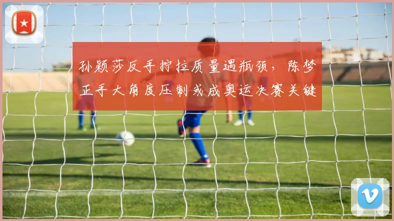 孙颖莎反手拧拉质量遇瓶颈，陈梦正手大角度压制或成奥运决赛关键