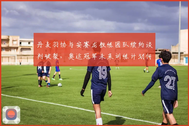 丹麦羽协与安赛龙教练团队续约谈判破裂，奥运冠军未来训练计划何去何从？