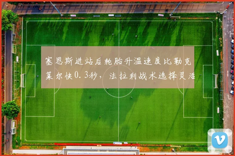 塞恩斯进站后轮胎升温速度比勒克莱尔快0.3秒，法拉利战术选择灵活度提升__br_