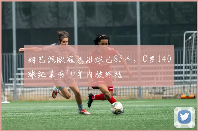 姆巴佩欧冠总进球已85个，C罗140球纪录或10年内被终结