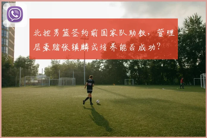 北控男篮签约前国家队助教，管理层豪赌张镇麟式培养能否成功？
