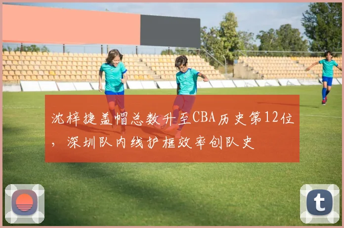 沈梓捷盖帽总数升至CBA历史第12位，深圳队内线护框效率创队史