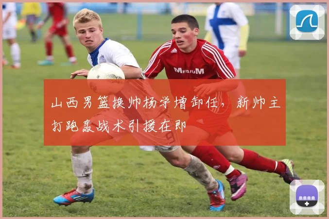 山西男篮换帅杨学增卸任，新帅主打跑轰战术引援在即
