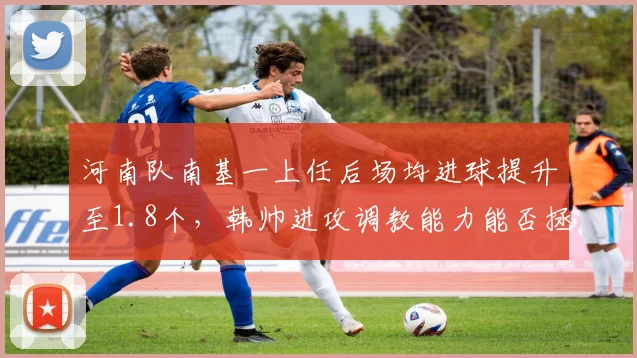 河南队南基一上任后场均进球提升至1.8个，韩帅进攻调教能力能否拯救球队？