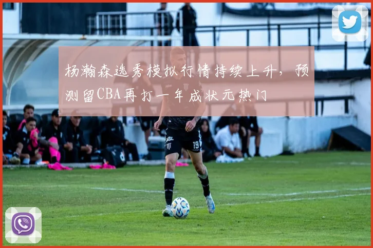 杨瀚森选秀模拟行情持续上升，预测留CBA再打一年成状元热门