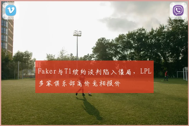 Faker与T1续约谈判陷入僵局，LPL多家俱乐部高价竞相报价